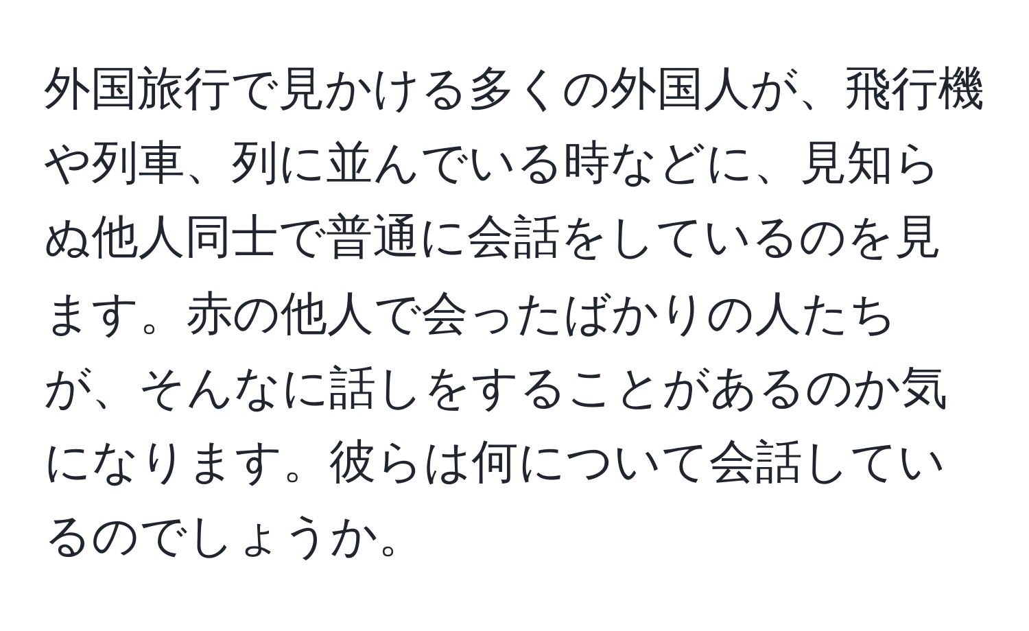 外国旅行で見かける多くの外国人が、飛行機や列車、列に並んでいる時などに、見知らぬ他人同士で普通に会話をしているのを見ます。赤の他人で会ったばかりの人たちが、そんなに話しをすることがあるのか気になります。彼らは何について会話しているのでしょうか。