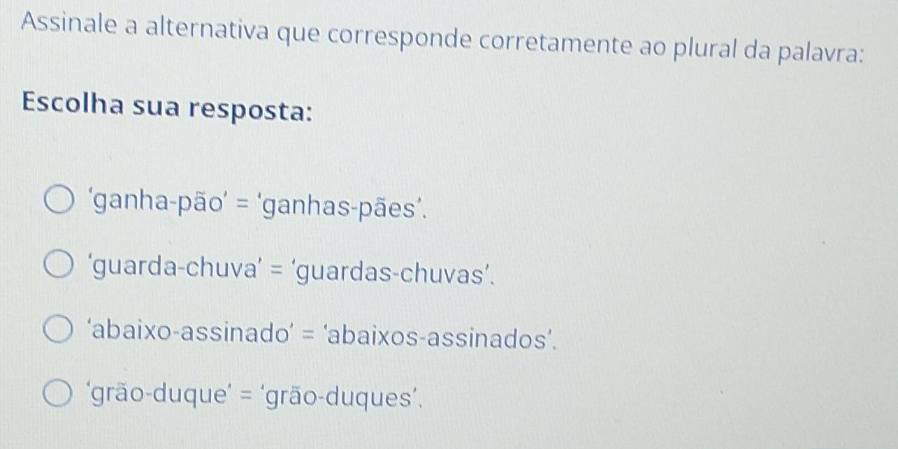 Assinale a alternativa que corresponde corretamente ao plural da palavra:
Escolha sua resposta:
‘ganha-pão’ = ‘ganhas-pães’.
‘guarda-chuva’ = ‘guardas-chuvas’.
‘abaixo-assinado’ = ‘abaixos-assinados’.
‘grão-duque’ = ‘grão-duques’.