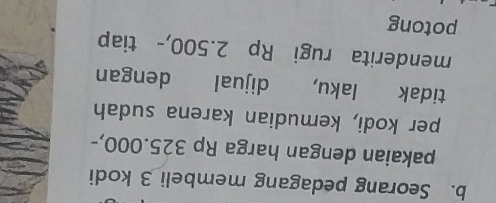 Seorang pedagang membeli 3 kodi 
pakaian dengan harga Rp 325.000,- 
per kodi, kemudian karena sudah 
tidak laku, dijual dengan 
menderita rugi Rp 2.500,- tiap 
potong