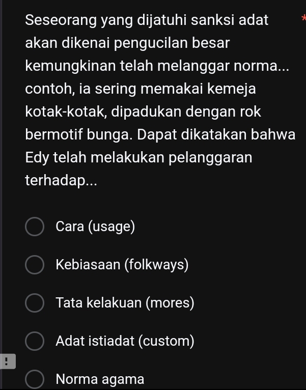 Seseorang yang dijatuhi sanksi adat
akan dikenai pengucilan besar
kemungkinan telah melanggar norma...
contoh, ia sering memakai kemeja
kotak-kotak, dipadukan dengan rok
bermotif bunga. Dapat dikatakan bahwa
Edy telah melakukan pelanggaran
terhadap...
Cara (usage)
Kebiasaan (folkways)
Tata kelakuan (mores)
Adat istiadat (custom)
Norma agama