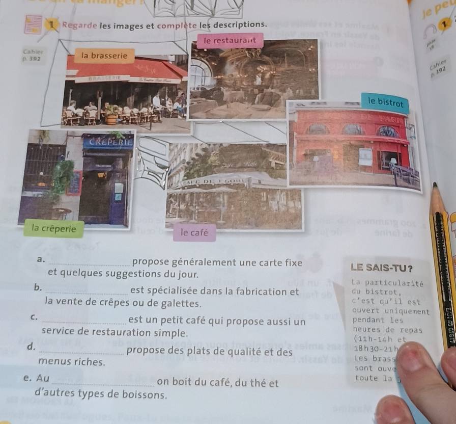 Jepel 
1 
er 
2 
a. 
_propose généralement une carte fixe LE SAIS-TU？ 
et quelques suggestions du jour. La particularité 
b. 
_est spécialisée dans la fabrication et du bistrot, 
C' est qu'il est 
la vente de crêpes ou de galettes. ouvert uniquement 
pendant les 
C. _est un petit café qui propose aussi un heures de repas 
service de restauration simple. (11h-14h et 
d.
18 h 30 - 21 h 
_propose des plats de qualité et des Les brass 
menus riches. 
sont ouve 
e. Au _on boit du café, du thé et 
toute la 
d’autres types de boissons.