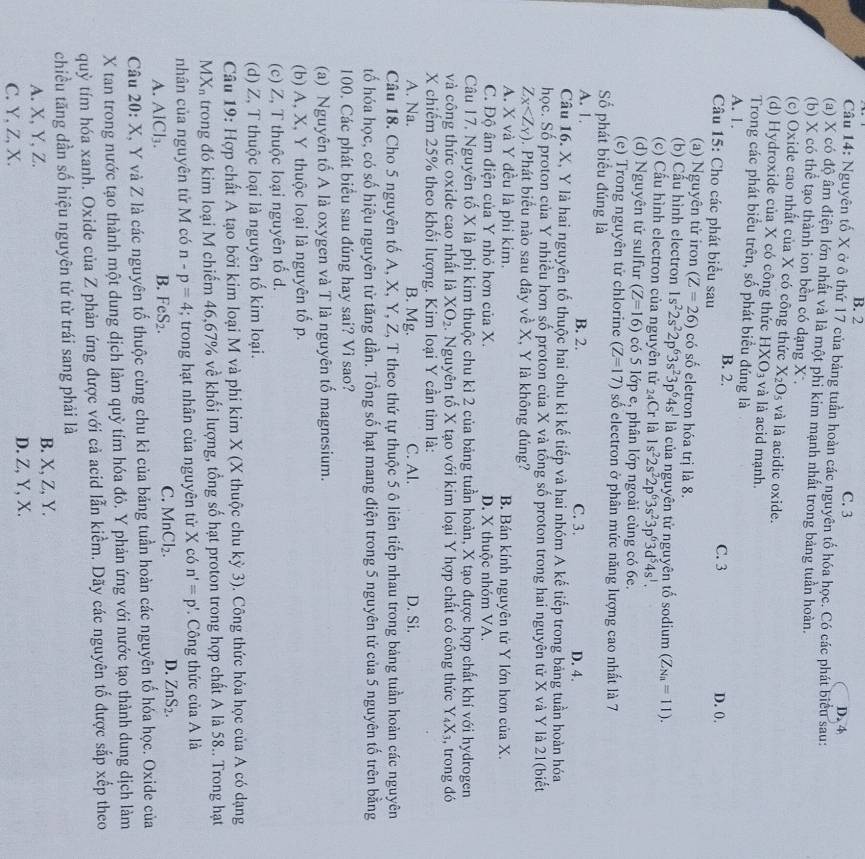 B. 2 C. 3
Câu 14: Nguyên tố X ở ô thứ 17 của bảng tuần hoàn các nguyên tố hóa học. Có các phát biểu sau: D. 4
(a) X có độ âm điện lớn nhất và là một phi kim mạnh nhất trong bảng tuần hoàn.
(b) X có thể tạo thành ion bền có dạng X,
(c) Oxide cao nhất của X có công thức X_2O_5 và là acidic oxide.
(d) Hydroxide của X có công thức HXO_3 và là acid mạnh.
Trong các phát biểu trên, số phát biểu đúng là
A. 1. B. 2. D. 0.
Câu 15: Cho các phát biểu sau
C. 3
(a) Nguyên tử iron (Z=26) có số eletron hóa trị là 8.
(b) Cầu hình electron 1s^22s^22p^63s^23p^64s^1 là của nguyên tử nguyên tố sodium (Z_Na=11).
(c) Cầu hình electron của nguyên tử 24Cr là 1s^22s^22p^63s^23p^63d^54s^1.
(d) Nguyên tử sulfur (Z=16) có 5 lớp e, phân lớp ngoài cùng có 6e.
(e) Trong nguyên tử chlorine (Z=17) số electron ở phân mức năng lượng cao nhất là 7
Số phát biểu đúng là
A. 1. B. 2. C. 3.
D. 4.
Câu 16. X, Y là hai nguyên tố thuộc hai chu kì kế tiếp và hai nhóm A kế tiếp trong bảng tuần hoàn hóa
học. Số proton của Y nhiều hơn số proton của X và tổng số proton trong hai nguyên tử X và Y là 21(biết
Z_X 0. Phát biểu nào sau đây về X, Y là không đúng?
A. X và Y đều là phi kim. B. Bán kính nguyên tử Y lớn hơn của X.
C. Độ âm điện của Y nhỏ hơn của X. D. X thuộc nhóm VA.
Câu 17. Nguyên tố X là phi kim thuộc chu kì 2 của bảng tuần hoàn, X tạo được hợp chất khí với hydrogen
và công thức oxide cao nhất là XO_2. Nguyên tố X tạo với kim loại Y hợp chất có công thức Y_4X_3 , trong đó
X chiếm 25% theo khối lượng. Kim loại Y cần tìm là:
A. Na. B. Mg. C. Al. D. Si.
Câu 18. Cho 5 nguyên tố A, X, Y, Z, T theo thứ tự thuộc 5 ô liên tiếp nhau trong bảng tuần hoàn các nguyên
tố hóa học, có số hiệu nguyên tử tăng dần. Tổng số hạt mang điện trong 5 nguyên tử của 5 nguyên tố trên bằng
100. Các phát biểu sau đúng hay sai? Vì sao?
(a) Nguyên tố A là oxygen và T là nguyên tố magnesium.
(b) A, X, Y thuộc loại là nguyên tố p.
(c) Z, T thuộc loại nguyên tố d.
(d) Z, T thuộc loại là nguyên tố kim loại.
Câu 19: Hợp chất A tạo bởi kim loại M và phi kim X (X thuộc chu kỳ 3). Công thức hóa học của A có dạng
MX_n trong đó kim loại M chiếm 46,67% về khối lượng, tổng số hạt proton trong hợp chất A là 58.. Trong hạt
nhân của nguyên tử M có n-p=4; trong hạt nhân của nguyên tử X có n'=p'. Công thức của A là
A. / 1Cl_3. B. FeS_2. C. MnCl_2. D. ZnS_2.
Câu 20: X, Y và Z là các nguyên tố thuộc cùng chu kì của bảng tuần hoàn các nguyên tố hóa học. Oxide của
X tan trong nước tạo thành một dung dịch làm quỳ tím hóa đỏ. Y phản ứng với nước tạo thành dung dịch làm
quỳ tím hóa xanh. Oxide của Z phản ứng được với cả acid lẫn kiểm. Dãy các nguyên tố được sắp xếp theo
chiều tăng dần số hiệu nguyên tử từ trái sang phải là
A. X, Y, Z. B. X, Z, Y.
C. Y, Z, X. D. Z, Y, X.