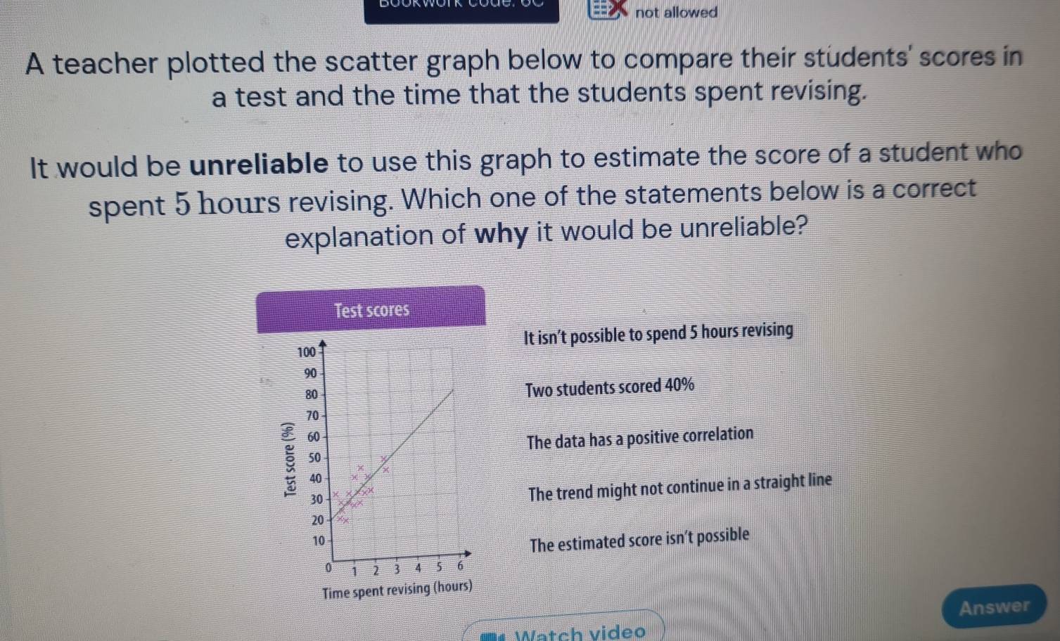 not allowed
A teacher plotted the scatter graph below to compare their students' scores in
a test and the time that the students spent revising.
It would be unreliable to use this graph to estimate the score of a student who
spent 5 hours revising. Which one of the statements below is a correct
explanation of why it would be unreliable?
Test scores
It isn’t possible to spend 5 hours revising
Two students scored 40%
The data has a positive correlation
The trend might not continue in a straight line
The estimated score isn’t possible
Time spent revising (hours)
Answer
Watch video