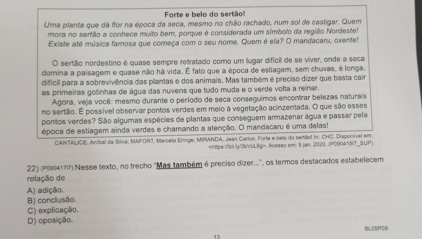 Forte e belo do sertão!
Uma planta que dá flor na época da seca, mesmo no chão rachado, num sol de castigar. Quem
mora no sertão a conhece muito bem, porque é considerada um símbolo da região Nordeste!
Existe até música famosa que começa com o seu nome. Quem é ela? O mandacaru, oxente!
O sertão nordestino é quase sempre retratado como um lugar difícil de se viver, onde a seca
domina a paisagem e quase não há vida. É fato que a época de estiagem, sem chuvas, é longa,
difícil para a sobrevivência das plantas e dos animais. Mas também é preciso dizer que basta cair
as primeiras gotinhas de água das nuvens que tudo muda e o verde volta a reinar.
Agora, veja você: mesmo durante o período de seca conseguimos encontrar belezas naturais
no sertão. É possível observar pontos verdes em meio à vegetação acinzentada. O que são esses
pontos verdes? São algumas espécies de plantas que conseguem armazenar água e passar pela
época de estiagem ainda verdes e chamando a atenção. O mandacaru é uma delas!
CANTALICE, Aníbal da Silva; MAFORT, Marcela Eringe; MIRANDA, Jean Carlos. Forte e belo do sertão! In: CHC. Disponível em:. Acesso em: 9 jan. 2020. (P090415I7_SUP)
22) (P090417I7) Nesse texto, no trecho “Mas também é preciso dizer...”, os termos destacados estabelecem
relação de
A) adição.
B) conclusão.
C) explicação.
D) oposição.
BL05P09
13