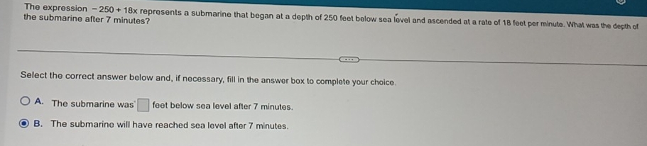 The expression -250+18x
the submarine after 7 minutes? reprosents a submarine that began at a depth of 250 feet below sea level and ascended at a rate of 18 feet per minute. What was the depth of
Select the correct answer below and, if necessary, fill in the answer box to complete your choice.
A. The submarine was □ feet below sea level after 7 minutes.
B. The submarine will have reached sea level after 7 minutes.