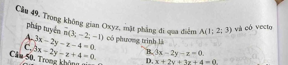 Trong không gian Oxyz, mặt phẳng đi qua điểm A(1;2;3) và có vecto
pháp tuyến vector n(3;-2;-1)
A. 3x-2y-z-4=0. có phương trình là
C. 3x-2y-z+4=0.
B. 3x-2y-z=0. 
Câu 50. Trong không 0
D. x+2y+3z+4=0.