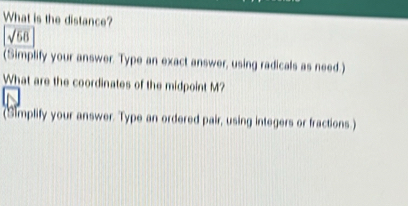 What is the distance?
sqrt(68)
(Simplify your answer. Type an exact answer, using radicals as need.) 
What are the coordinates of the midpoint M? 
(Simplify your answer. Type an ordered pair, using integers or fractions.)