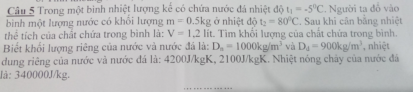 Trong một bình nhiệt lượng kế có chứa nước đá nhiệt độ t_1=-5^0C. Người ta đồ vào 
bình một lượng nước có khổi lượng m=0.5kg ở nhiệt độ t_2=80^0C. Sau khi cân bằng nhiệt 
thể tích của chất chứa trong bình là: V=1,2lit 1. Tìm khối lượng của chất chứa trong bình. 
Biết khối lượng riêng của nước và nước đá là: D_n=1000kg/m^3 và D_d=900kg/m^3 , nhiệt 
dung riêng của nước và nước đá là: 4200J/kgK, 2100J/kgK. Nhiệt nóng chảy của nước đá 
là: 340000J/kg.