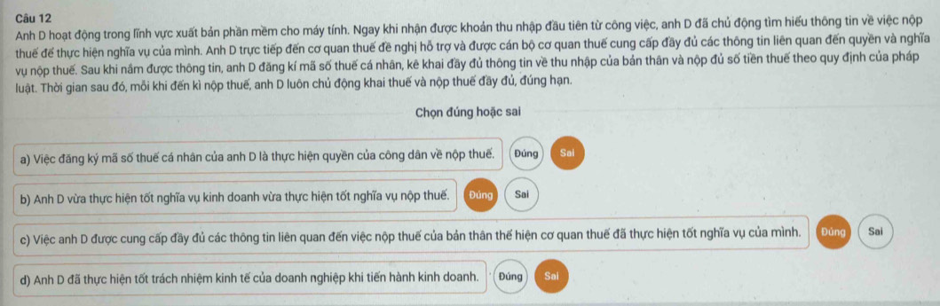 Anh D hoạt động trong lĩnh vực xuất bản phần mềm cho máy tính. Ngay khi nhận được khoản thu nhập đầu tiên từ công việc, anh D đã chủ động tìm hiểu thông tin về việc nộp 
thuế đế thực hiện nghĩa vụ của mình. Anh D trực tiếp đến cơ quan thuế đề nghị hỗ trợ và được cán bộ cơ quan thuế cung cấp đãy đủ các thông tin liên quan đến quyền và nghĩa 
vu nộp thuế. Sau khi nâm được thông tin, anh D đăng kí mã số thuế cá nhân, kê khai đầy đủ thông tin về thu nhập của bản thân và nộp đủ số tiền thuế theo quy định của pháp 
luật. Thời gian sau đó, mỗi khi đến kì nộp thuế, anh D luôn chủ động khai thuế và nộp thuế đầy đủ, đúng hạn. 
Chọn đúng hoặc sai 
a) Việc đăng ký mã số thuế cá nhân của anh D là thực hiện quyền của công dân về nộp thuế. Đúng Sai 
b) Anh D vừa thực hiện tốt nghĩa vụ kinh doanh vừa thực hiện tốt nghĩa vụ nộp thuế. Đúng Sai 
c) Việc anh D được cung cấp đầy đủ các thông tin liên quan đến việc nộp thuế của bản thân thế hiện cơ quan thuế đã thực hiện tốt nghĩa vụ của mình. Đúng Sai 
d) Anh D đã thực hiện tốt trách nhiệm kinh tế của doanh nghiệp khi tiến hành kinh doanh. Đúng Sai