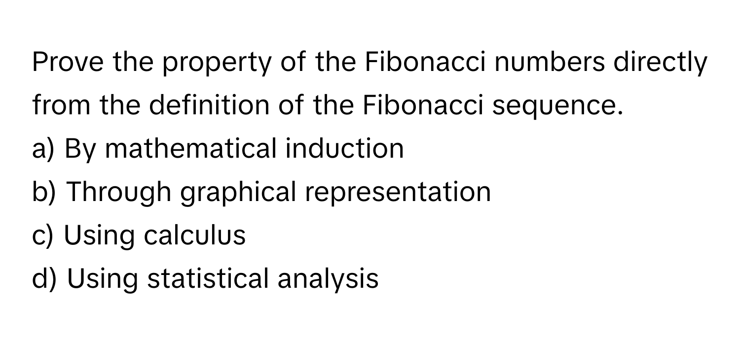 Prove the property of the Fibonacci numbers directly from the definition of the Fibonacci sequence.

a) By mathematical induction 
b) Through graphical representation 
c) Using calculus 
d) Using statistical analysis