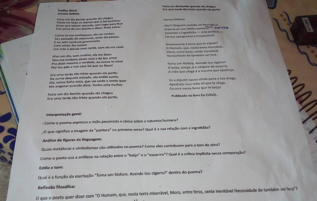 Fazia um día bonito quando ela chegou
Folha Seca Era uma tarde tão triste quando ela partiu
Amado Batísta
Fazía um día bonito quando ela chegou
Trazía no rosto as marcas que o Sol queimou Versos Íntimos
Disse que estava cansada, sem lugar para ficar
Tive pena do seu pranto e disse: Pode entrar Ves?! Ninguém assistiu ao formidável
Enterro de tua última quimeradoo nh
Como se mẹ conhecesse, ela me contou
Seu passado de aventuras, onde ela passou Somente a Ingratidão — esta pantera —
E eu sem nenhum preconceito Foi tua companheira inseparávell
Com amor, the aceiter
Um mês e pouco mais tarde, com ela me casei Acostuma-te à lama que te espera
O Homem, que, nesta terra miserável,
Mas um dia, sem motivo, ela me falou  Mora, entre feras, sente inevitável
Vou-me embora desta casa e do teu amor  Necessidade de também ser fera.
Pra dizer mesmo a verdade, eu nunca te amei
Por teu pão e tua casa foi que eu fique Toma um fósforo. Acende teu cigarrol
O beijo, amigo, é a véspera do escarro,
Era uma tarde tão triste quando ela partiu A mão que afaga é a mesma que apedreja.
Na curva daquela estrada, ela então sumiu
Ela, como folha seca, que vai onde o vento quer
Me enganei quando dizia: Tenho uma mulher Se a alguém causa ainda pena a tua chaga,
Apedreja essa mão vil que te afaga,
Fazia um dia bonito quando ela chegou Escarra nessa boca que te beija!
Era uma tarde tão triste quando ela partiu Publicado no livro Eu (1912).
Interpretação geral:
.  Como o poema expressa a visão pessimista e cínica sobre a natureza humana?
O que significa a imagem da "pantera" no primeiro verso? Qual é a sua relação com a ingratidão?
Análise de figuras de linguagem:
Quais metáforas e simbolismos são utilizados no poema? Como eles contribuem para o tom da obra?
Como o poeta usa a antítese na relação entre o "beijo" e o "escarrro"? Qual é a crítica implícita nessa comparação?
Estilo e tam:
Qual é a função da exortação "Toma um fósforo. Acende teu cigarro!" dentro do poema?
Reflexão flosófica:
O que o poeta quer dizer com "O Homem, que, nesta terra miserável, Mora, entre feras, sente inevitável Necessidade de também ser fera"?