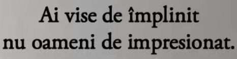 Ai vise de împlinit 
nu oameni de impresionat.