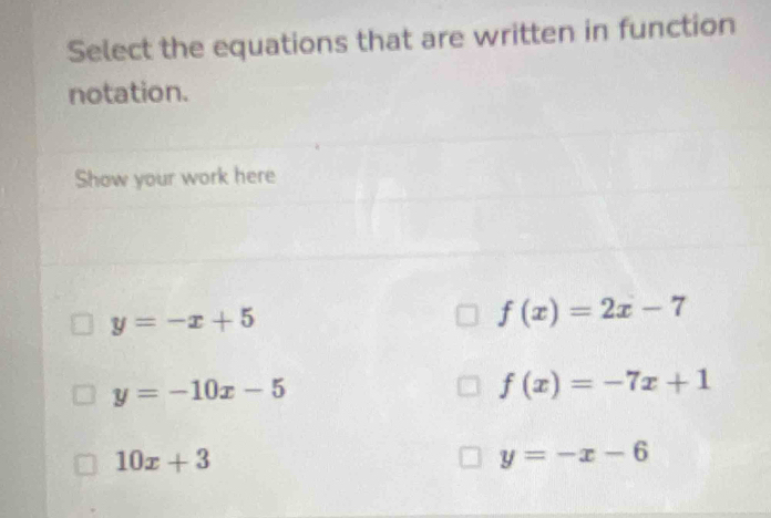 Select the equations that are written in function
notation.
Show your work here
y=-x+5
f(x)=2x-7
y=-10x-5
f(x)=-7x+1
10x+3
y=-x-6