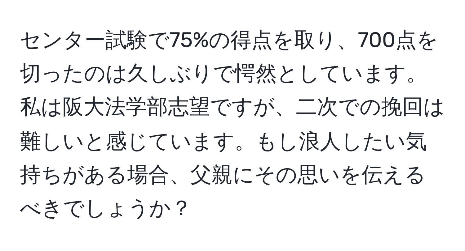 センター試験で75%の得点を取り、700点を切ったのは久しぶりで愕然としています。私は阪大法学部志望ですが、二次での挽回は難しいと感じています。もし浪人したい気持ちがある場合、父親にその思いを伝えるべきでしょうか？