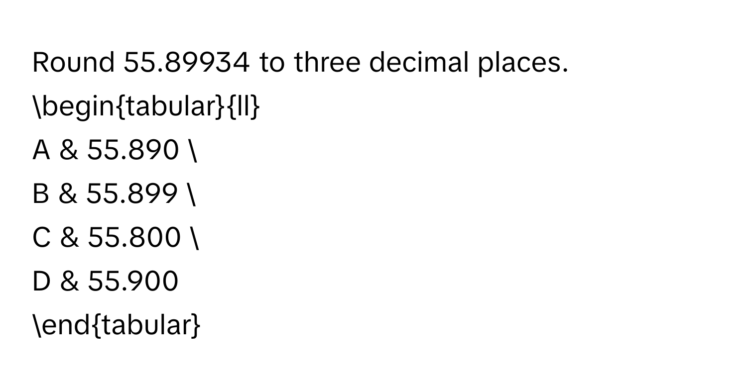 Round 55.89934 to three decimal places. 
begintabularll
A & 55.890 
B & 55.899 
C & 55.800 
D & 55.900
endtabular