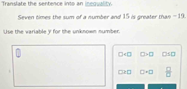 Translate the sentence into an inequality.
Seven times the sum of a number and 15 is greater than −19.
Use the variable y for the unknown number.
a
□ □ >□ □ ≤ □
□ ≥slant □ * □  □ /□  