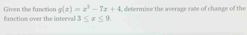 Given the function g(x)=x^2-7x+4 , determine the average rate of change of the 
function over the interval 3≤ x≤ 9.