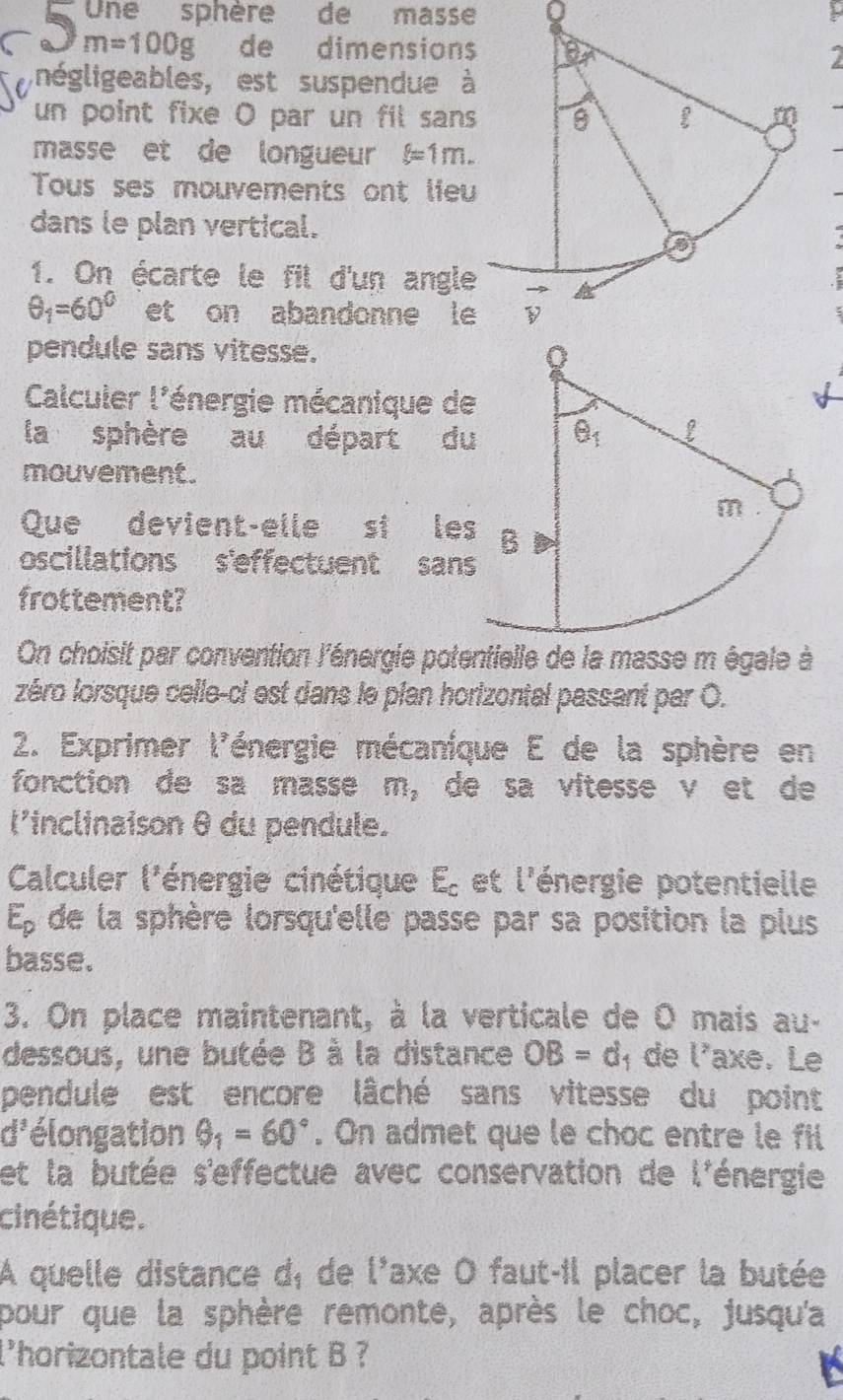 Une sphère de masse 0
a 3 m=100g de dimensions
négligeables, est suspendue à
un point fixe O par un fil sans
masse et de longueur f=1m.
Tous ses mouvements ont lieu
dans le plan vertical.
1. On écarte le fil d'un angle
θ _1=60° et on abandonne le
pendule sans vitesse. 
Calculer l'énergie mécanique d
la sphère au départ d
mouvement.
Que devient-elle si le
oscillations s'effectuent san
frottement?
On choisit par convention l'énergie potentielle de la masse m égale à
zéro lorsque celle-ci est dans le plan horizontal passant par O.
2. Exprimer l'énergie mécaníque E de la sphère en
fonction de sa masse m_2 de sa vitesse v et de
l'inclinaison θ du pendule.
Calculer l'énergie cinétique E_c et l'énergie potentielle
E_p de la sphère lorsqu'elle passe par sa position la plus
basse.
3. On place maintenant, à la verticale de O mais au-
dessous, une butée B à la distance OB=d 1 de l'axe. Le
pendule est encore lâché sans vitesse du point
3^2 élongation θ _1=60°. On admet que le choc entre le fil
et la butée s'effectue avec conservation de l'énergie
cinétique.
A quelle distance dã de 1^5 axe O faut-il placer la butée
pour que la sphère remonte, après le choc, jusqu'a
l'horizontale du point B ?