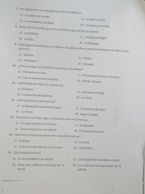 Los siguientes son ejemplos de valores estéticos.
a ) Lo justo y lo injusto. c ) Lo bello y lo feo.
b ) Lo verdadero y lo falso. d ) Lo bueno y lo malo.
8. Rama de la Filosofía que hace un estudio general de los valores.
a) La Estética. c ) La Epistemología.
b La Ética. d ) La Axiología.
9. Para algunos intérpretes la reflexión filosófica sobre la moral comienza en la Grecia anti-
gua con...
a ) Epicuro. c) Platón.
b ) Aristóteles. d) Sócrates.
10. ¿Cómo se logra la felicidad de acuerdo a Aristóteles?
a ) Mediante el placer. c) Actuando por buena voluntad.
b) Con la ausencia de pasiones. d ) Siendo virtuoso.
11. La felicidad para Epicuro requiere de...
a ) El placer. c)La buena voluntad.
b ) La ausencia de pasiones. d ) La virtud.
12. ¿Qué es el placer para Epicuro?
a ) La búsqueda incesante del goce. c) La ausencia de dolor.
b ) La virtud. d ) Seguir el deber.
13. De acuerdo con Kant, algo característico del ser humano es..
a ) La capacidad de ser virtuoso. c) La dignidad.
b ) Tener empatía por los demás. d ) El carecer de esencia.
14. Para Kant lo único que tiene valor incondicionado es...
a) El placer. c ) La virtud.
b ) La buena voluntad de una persona. d ) La felicidad.
15. ¿Qué estudia la Ética?
a) El conocimiento y la verdad. c ) La belleza de la naturaleza y el arte.
b) Hace una reflexión racional de la d) Las distintas concepciones de la
moral, justicia.