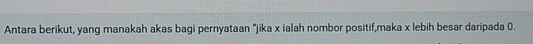 Antara berikut, yang manakah akas bagi pernyataan “jika x ialah nombor positif,maka x lebih besar daripada 0.