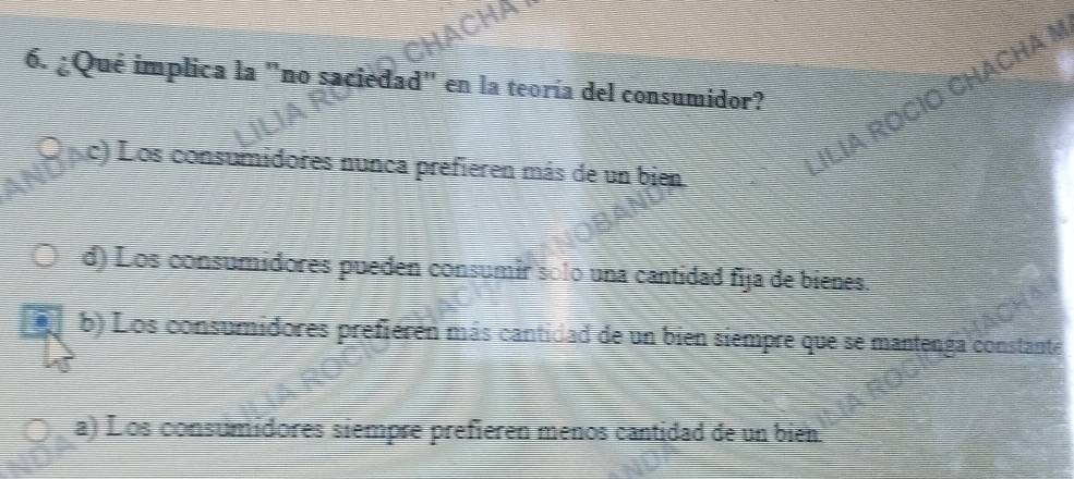 ¿Qué implica la "no saciedad" en la teoría del consumidor?
c) Los consumidores nunca prefieren más de un bien
ILIA ROCÍO CHACHA
d) Los consumidores pueden consumír solo una cantidad fija de bienes.
a b) Los consumidores prefieren más cantidad de un bien siempre que se mantenga constante
a) Los consumídores siempre prefieren menos cantidad de un bien.