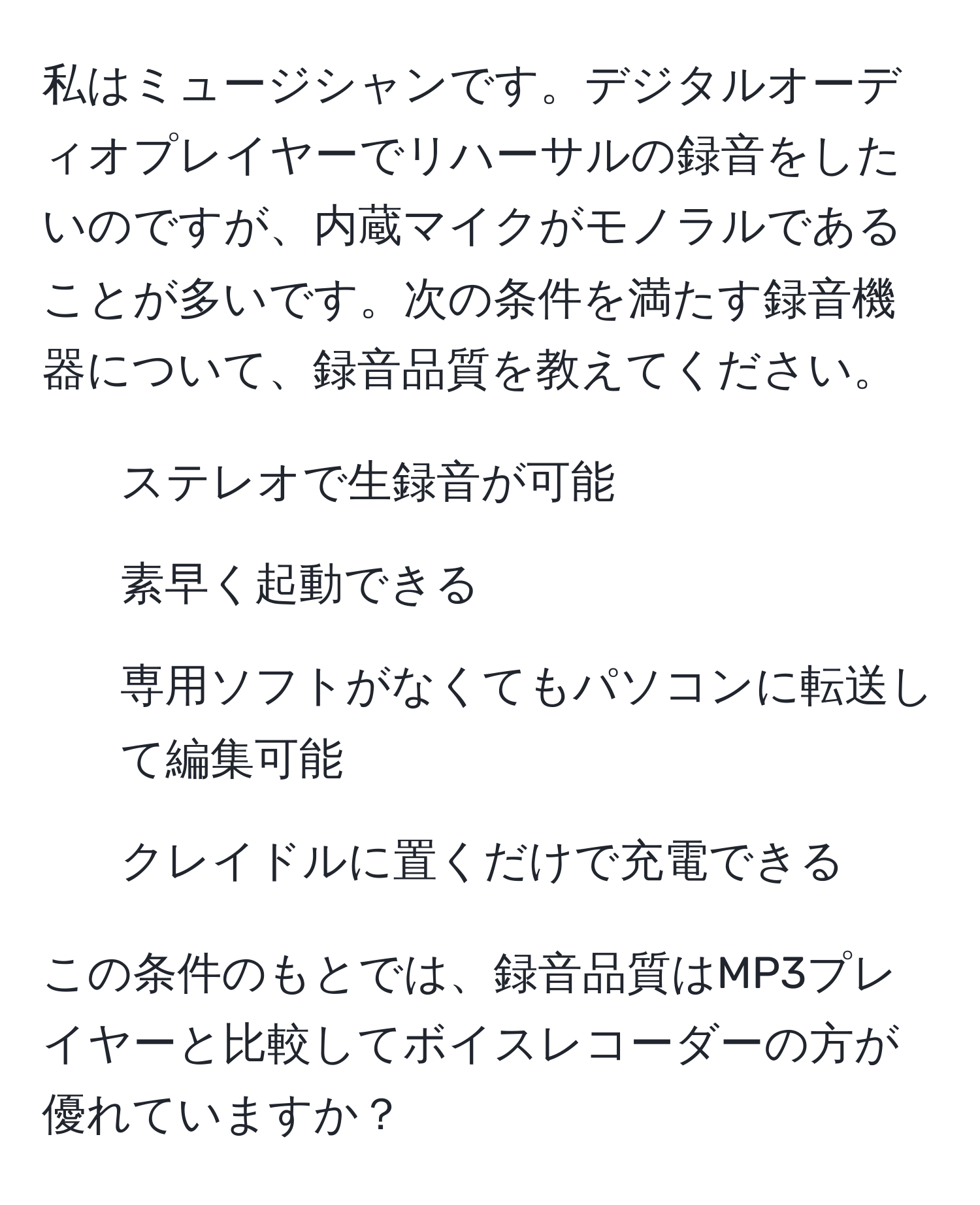 私はミュージシャンです。デジタルオーディオプレイヤーでリハーサルの録音をしたいのですが、内蔵マイクがモノラルであることが多いです。次の条件を満たす録音機器について、録音品質を教えてください。  
- ステレオで生録音が可能  
- 素早く起動できる  
- 専用ソフトがなくてもパソコンに転送して編集可能  
- クレイドルに置くだけで充電できる  

この条件のもとでは、録音品質はMP3プレイヤーと比較してボイスレコーダーの方が優れていますか？