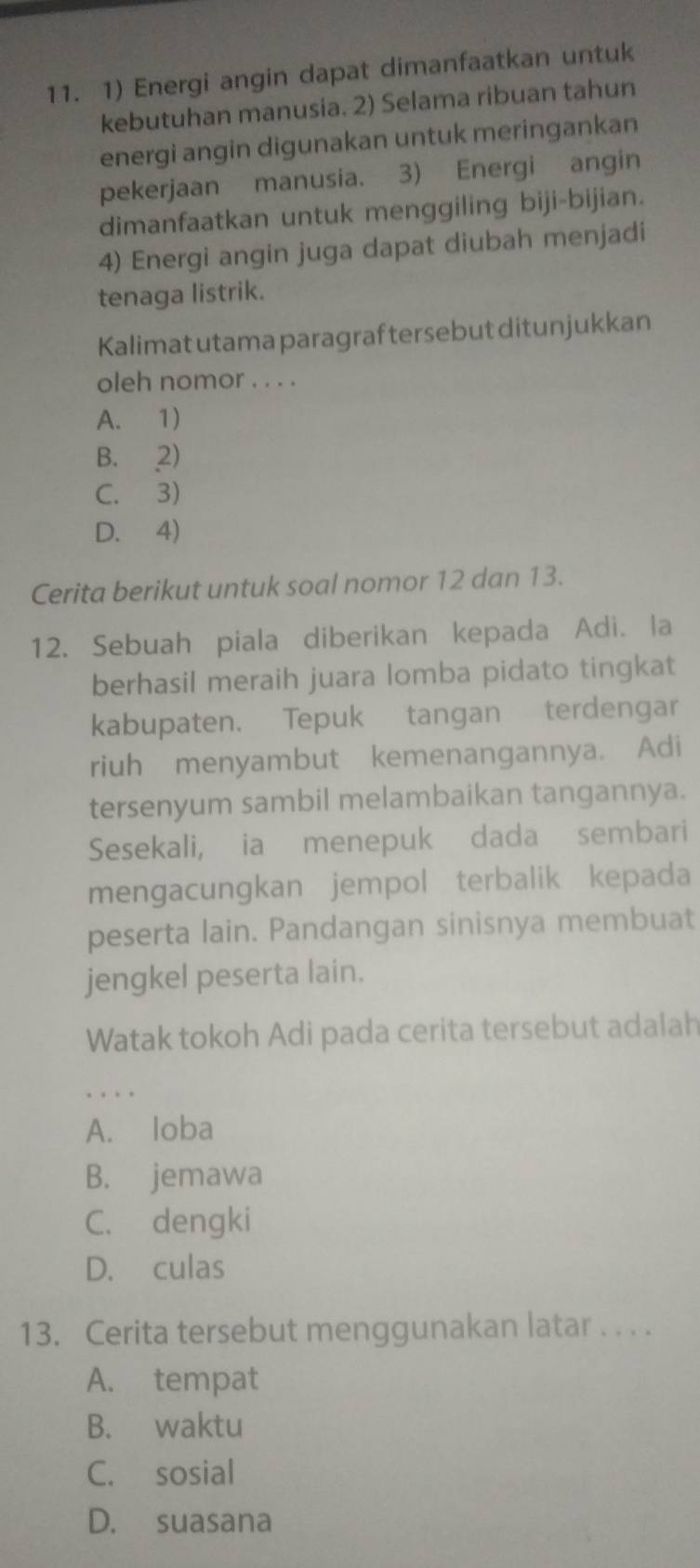 Energi angin dapat dimanfaatkan untuk
kebutuhan manusia. 2) Selama ribuan tahun
energi angin digunakan untuk meringankan
pekerjaan manusia. 3) Energi angin
dimanfaatkan untuk menggiling biji-bijian.
4) Energi angin juga dapat diubah menjadi
tenaga listrik.
Kalimat utama paragraf tersebut ditunjukkan
oleh nomor . . . .
A. 1)
B. 2)
C. 3)
D. 4)
Cerita berikut untuk soal nomor 12 dan 13.
12. Sebuah piala diberikan kepada Adi. la
berhasil meraih juara lomba pidato tingkat
kabupaten. Tepuk tangan terdengar
riuh menyambut kemenangannya. Adi
tersenyum sambil melambaikan tangannya.
Sesekali, ia menepuk dada sembari
mengacungkan jempol terbalik kepada
peserta lain. Pandangan sinisnya membuat
jengkel peserta lain.
Watak tokoh Adi pada cerita tersebut adalah
.
A. loba
B. jemawa
C. dengki
D. culas
13. Cerita tersebut menggunakan latar . . . .
A. tempat
B. waktu
C. sosial
D. suasana