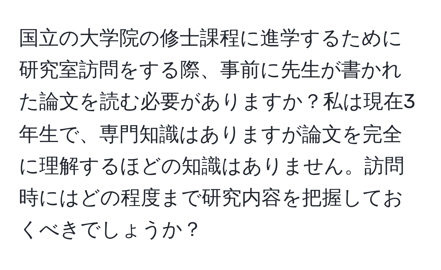 国立の大学院の修士課程に進学するために研究室訪問をする際、事前に先生が書かれた論文を読む必要がありますか？私は現在3年生で、専門知識はありますが論文を完全に理解するほどの知識はありません。訪問時にはどの程度まで研究内容を把握しておくべきでしょうか？