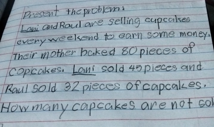 Present the problem: 
Lani and Raul are selling cupcakes 
everyweekend to earn some money. 
Their mother baked 80 pieces of 
copcakes. Lani sold 45pieces and 
Raul sold 32 pieces of capcakes. 
How many capcakes are not so