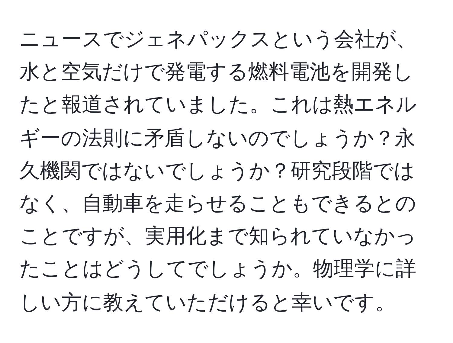 ニュースでジェネパックスという会社が、水と空気だけで発電する燃料電池を開発したと報道されていました。これは熱エネルギーの法則に矛盾しないのでしょうか？永久機関ではないでしょうか？研究段階ではなく、自動車を走らせることもできるとのことですが、実用化まで知られていなかったことはどうしてでしょうか。物理学に詳しい方に教えていただけると幸いです。
