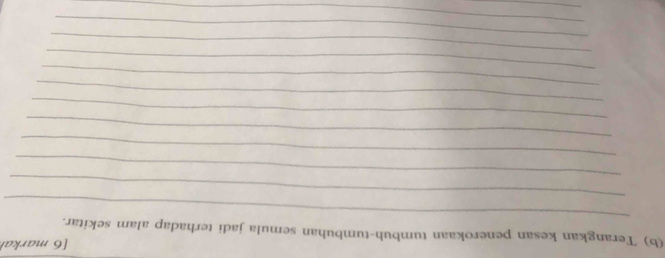 [6 markar 
(b) Terangkan kesan penerokaan tumbuh-tumbuhan semula jadi terhadap alam sekitar. 
_ 
_ 
_ 
_ 
_ 
_ 
_ 
_ 
_ 
_ 
_ 
_ 
_