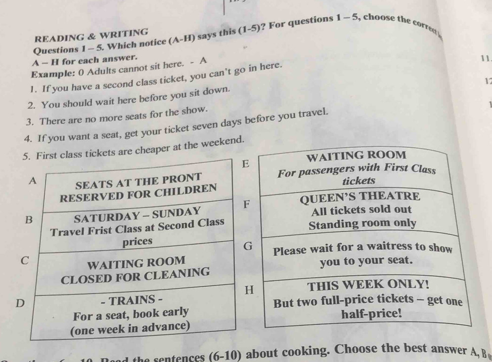 Which notice (A-H) says this (1-5) ? For questions 1-5 
READING & WRITING 
A - H for each answer. 
Example: 0 Adults cannot sit here. - A 
11 
1. If you have a second class ticket, you can’t go in here. 
17 
2. You should wait here before you sit down. 
1 
3. There are no more seats for the show. 
4. If you want a seat, get your ticket seven days before you travel. 
are cheaper at the weekend. 
h ences (6-10 ) about cooking. Choose the best answer A,