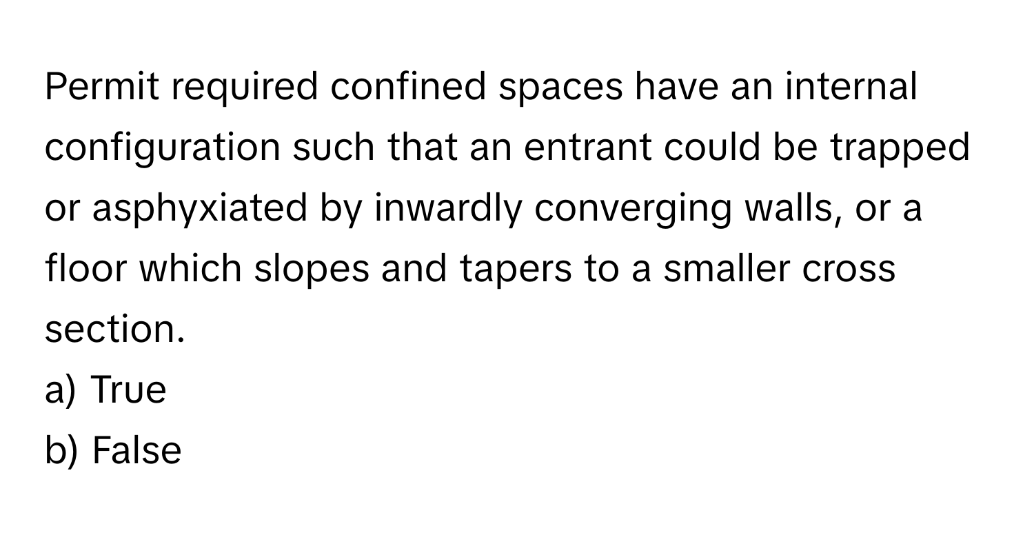 Permit required confined spaces have an internal configuration such that an entrant could be trapped or asphyxiated by inwardly converging walls, or a floor which slopes and tapers to a smaller cross section.

a) True
b) False