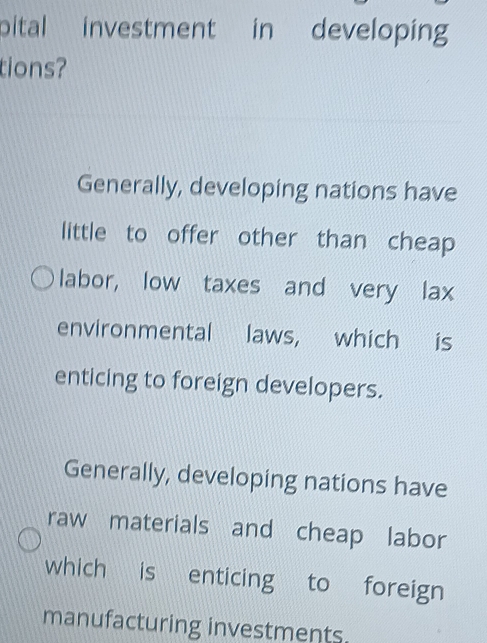 pital investment in developing
tions?
Generally, developing nations have
little to offer other than cheap
labor, low taxes and very lax
environmental laws, which is
enticing to foreign developers.
Generally, developing nations have
raw materials and cheap labor
which is enticing to foreign
manufacturing investments.