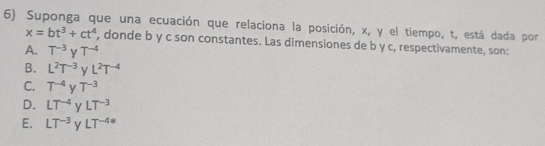 Suponga que una ecuación que relaciona la posición, x, y el tiempo, t, está dada por
x=bt^3+ct^4 , donde b y c son constantes. Las dimensiones de b y c, respectivamente, son:
A. T^(-3)yT^(-4)
B. L^2T^(-3)yL^2T^(-4)
C. T^(-4)yT^(-3)
D. LT^(-4)yLT^(-3)
E. LT^(-3)yLT^(-4*)