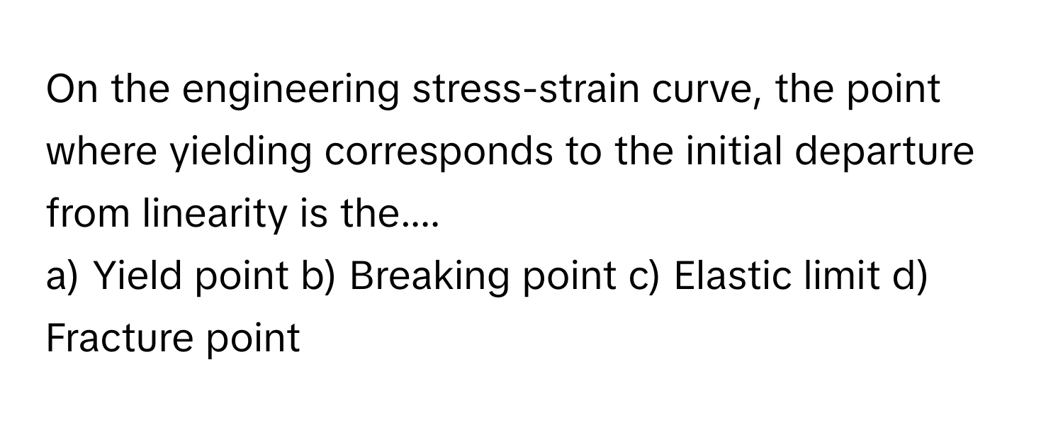 On the engineering stress-strain curve, the point where yielding corresponds to the initial departure from linearity is the....

a) Yield point b) Breaking point c) Elastic limit d) Fracture point