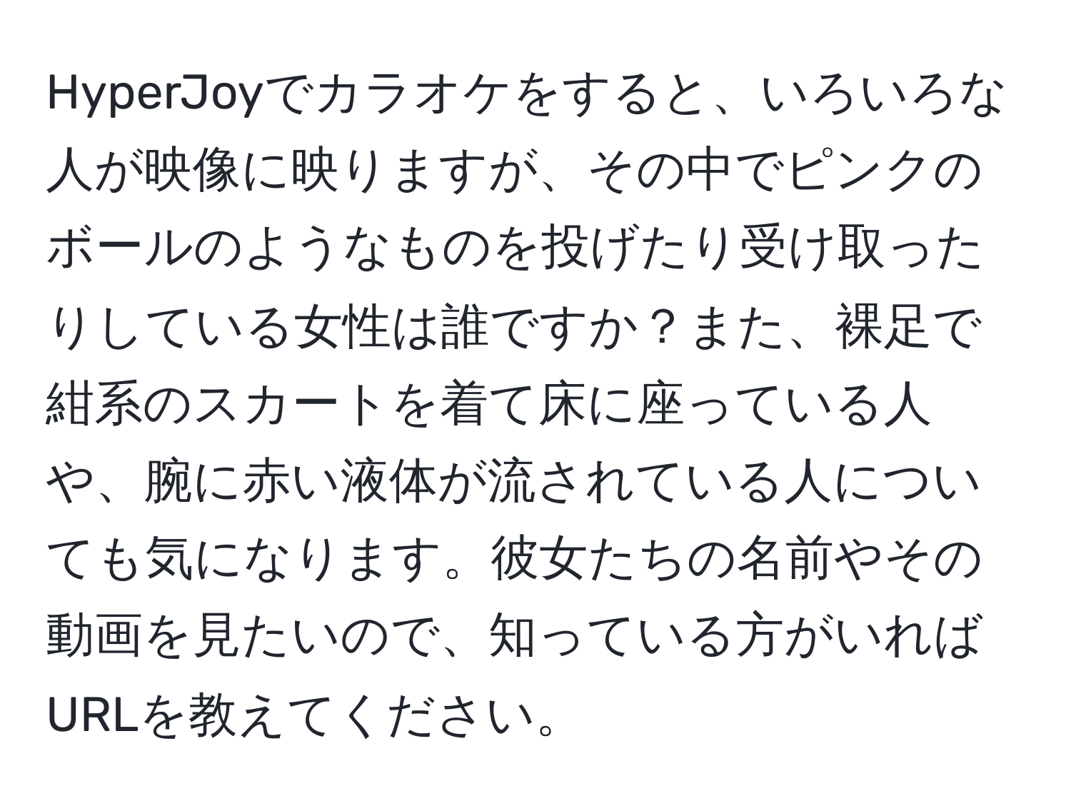 HyperJoyでカラオケをすると、いろいろな人が映像に映りますが、その中でピンクのボールのようなものを投げたり受け取ったりしている女性は誰ですか？また、裸足で紺系のスカートを着て床に座っている人や、腕に赤い液体が流されている人についても気になります。彼女たちの名前やその動画を見たいので、知っている方がいればURLを教えてください。