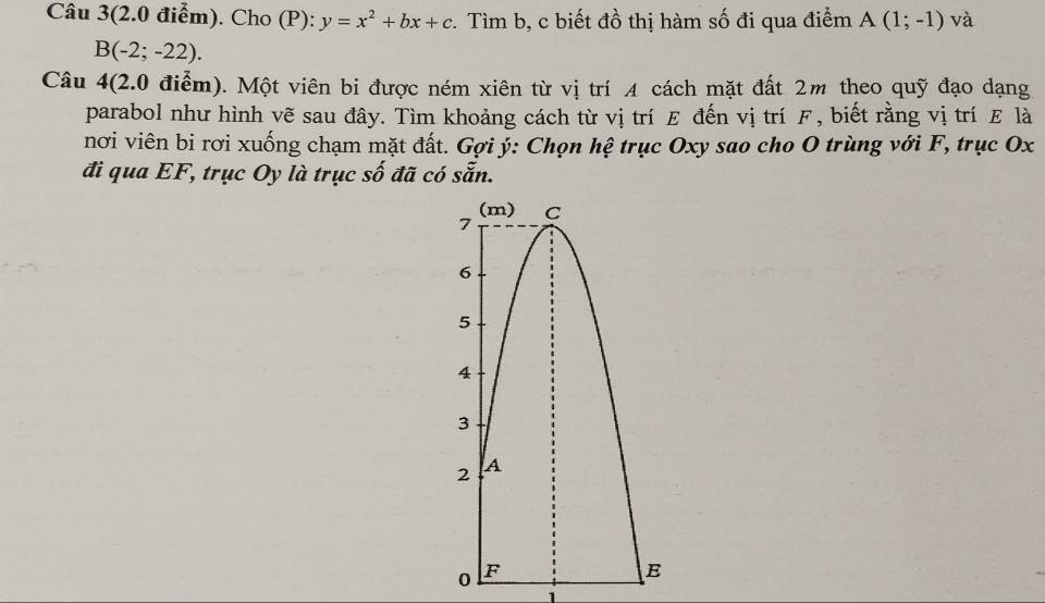 Câu 3(2.0 điểm). Cho (P): y=x^2+bx+c :. Tìm b, c biết đồ thị hàm số đi qua điểm A(1;-1) và
B(-2;-22). 
Câu 4(2.0 điểm). Một viên bi được ném xiên từ vị trí 4 cách mặt đất 2m theo quỹ đạo dạng 
parabol như hình vẽ sau đây. Tìm khoảng cách từ vị trí E đến vị trí F, biết rằng vị trí E là 
nơi viên bi rơi xuống chạm mặt đất. Gợi ý : Chọn hệ trục Oxy sao cho O trùng với F, trục Ox
đi qua EF, trục Oy là trục số đã có sẵn.