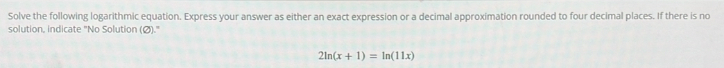 Solve the following logarithmic equation. Express your answer as either an exact expression or a decimal approximation rounded to four decimal places. If there is no 
solution, indicate "No Solution (Ø)."
2ln (x+1)=ln (11x)