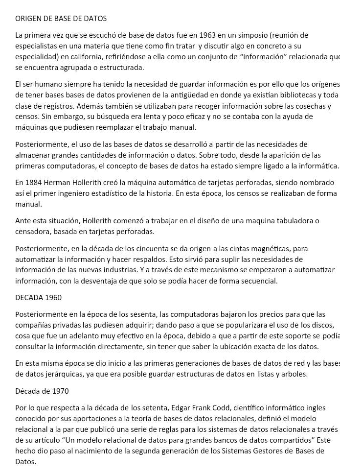 ORIGEN DE BASE DE DATOS
La primera vez que se escuchó de base de datos fue en 1963 en un simposio (reunión de
especialistas en una materia que tiene como fin tratar y discutir algo en concreto a su
especialidad) en california, refiriéndose a ella como un conjunto de “información” relacionada que
se encuentra agrupada o estructurada.
El ser humano siempre ha tenido la necesidad de guardar información es por ello que los orígenes
de tener bases bases de datos provienen de la antigüedad en donde ya existían bibliotecas y toda
clase de registros. Además también se utilizaban para recoger información sobre las cosechas y
censos. Sin embargo, su búsqueda era lenta y poco eficaz y no se contaba con la ayuda de
máquinas que pudiesen reemplazar el trabajo manual.
Posteriormente, el uso de las bases de datos se desarrolló a partir de las necesidades de
almacenar grandes cantidades de información o datos. Sobre todo, desde la aparición de las
primeras computadoras, el concepto de bases de datos ha estado siempre ligado a la informática.
En 1884 Herman Hollerith creó la máquina automática de tarjetas perforadas, siendo nombrado
así el primer ingeniero estadístico de la historia. En esta época, los censos se realizaban de forma
manual.
Ante esta situación, Hollerith comenzó a trabajar en el diseño de una maquina tabuladora o
censadora, basada en tarjetas perforadas.
Posteriormente, en la década de los cincuenta se da origen a las cintas magnéticas, para
automatizar la información y hacer respaldos. Esto sirvió para suplir las necesidades de
información de las nuevas industrias. Y a través de este mecanismo se empezaron a automatizan
información, con la desventaja de que solo se podía hacer de forma secuencial.
DECADA 1960
Posteriormente en la época de los sesenta, las computadoras bajaron los precios para que las
compañías privadas las pudiesen adquirir; dando paso a que se popularizara el uso de los discos,
cosa que fue un adelanto muy efectivo en la época, debido a que a partir de este soporte se podía
consultar la información directamente, sin tener que saber la ubicación exacta de los datos.
En esta misma época se dio inicio a las primeras generaciones de bases de datos de red y las base
de datos jerárquicas, ya que era posible guardar estructuras de datos en listas y arboles.
Década de 1970
Por lo que respecta a la década de los setenta, Edgar Frank Codd, científico informático ingles
conocido por sus aportaciones a la teoría de bases de datos relacionales, definió el modelo
relacional a la par que publicó una serie de reglas para los sistemas de datos relacionales a través
de su artículo “Un modelo relacional de datos para grandes bancos de datos compartidos” Este
hecho dio paso al nacimiento de la segunda generación de los Sistemas Gestores de Bases de
Datos.