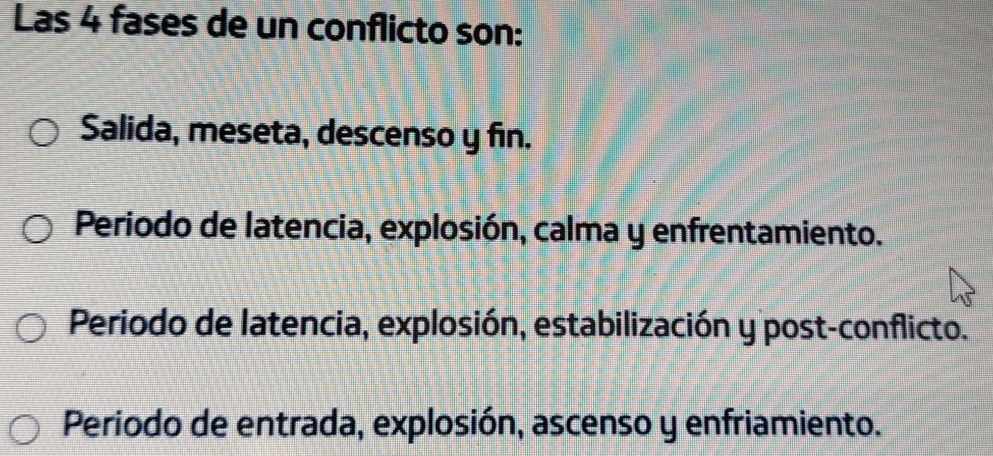 Las 4 fases de un conflicto son:
Salida, meseta, descenso y fin.
Periodo de latencia, explosión, calma y enfrentamiento.
Periodo de latencia, explosión, estabilización y post-conflicto.
Periodo de entrada, explosión, ascenso y enfriamiento.