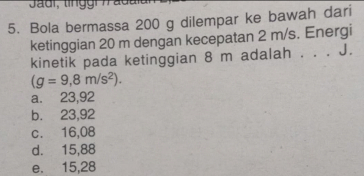 Bola bermassa 200 g dilempar ke bawah dari
ketinggian 20 m dengan kecepatan 2 m/s. Energi
kinetik pada ketinggian 8 m adalah . . . J.
(g=9,8m/s^2).
a. 23,92
b. 23,92
c. 16,08
d. 15,88
e. 15,28