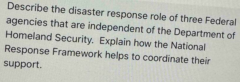 Describe the disaster response role of three Federal 
agencies that are independent of the Department of 
Homeland Security. Explain how the National 
Response Framework helps to coordinate their 
support.