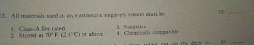 All materials used in an elastomeric single-ply system must be
15 _
I Class-A fire rated 3. Nantoxic
2. Stored at 70°F(2.1°C) or above 4. Chemically compatible
u an the dack 
_