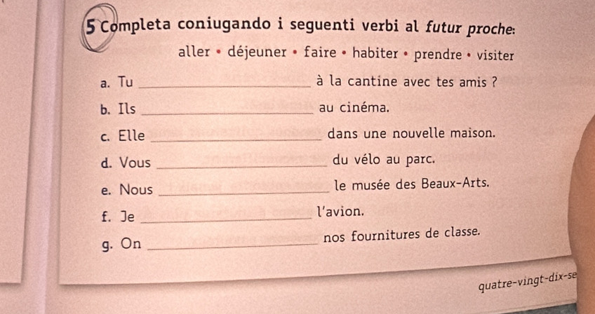 Completa coniugando i seguenti verbi al futur proche: 
aller * déjeuner » faire • habiter • prendre » visiter 
a. Tu _à la cantine avec tes amis ? 
b. Ils _au cinéma. 
c. Elle _dans une nouvelle maison. 
d. Vous _du vélo au parc. 
e. Nous _ le musée des Beaux-Arts. 
f.Je _l’avion. 
g. On _nos fournitures de classe. 
quatre-vingt-dix-se