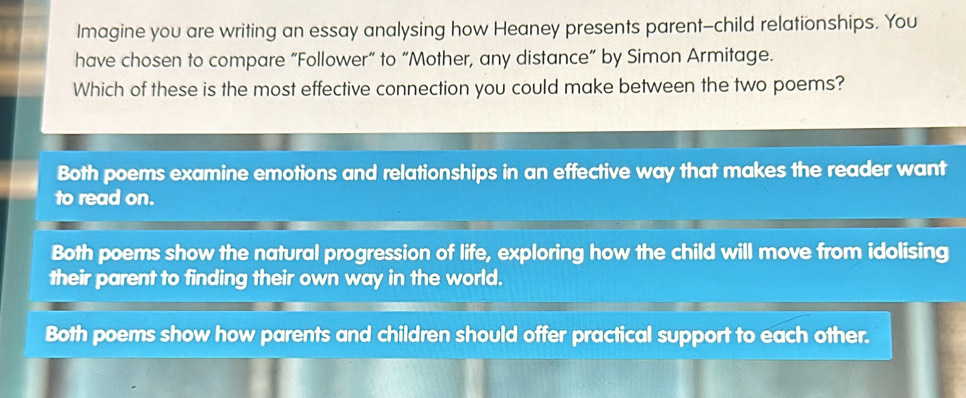 Imagine you are writing an essay analysing how Heaney presents parent-child relationships. You
have chosen to compare “Follower” to “Mother, any distance” by Simon Armitage.
Which of these is the most effective connection you could make between the two poems?
Both poems examine emotions and relationships in an effective way that makes the reader want
to read on.
Both poems show the natural progression of life, exploring how the child will move from idolising
their parent to finding their own way in the world.
Both poems show how parents and children should offer practical support to each other.