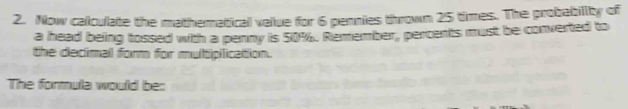 Now calculate the matheratical value for 6 pennies thrown 25 times. The probebillty of 
a head being tossed with a penny is 50%. Remember, percents must be converted to 
the declimal form for multipilication. 
The formula would be: