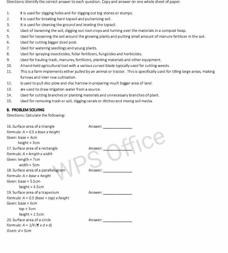 Directions: Identify the correct answer to each question. Copy and answer on one whole sheet of paper.
1. It is used for digging holes and for digging out big stones or stumps.
2. It is used for breaking hard topsoil and pulverizing soil.
3. It is used for cleaning the ground and leveling the topsoil.
4. Used of loosening the soil, digging out root crops and turning over the materials in a compost heap.
5. Used for loosening the soil around the growing plants and putting small amount of manure fertilizer in the soil.
6. Used for cutting bigger sized post.
7. Used for watering seedlings and young plants.
8. Used for spraying insecticides, foliar fertilizers, fungicides and herbicides.
9. Used for hauling trash, manures, fertilizers, planting materials and other equipment.
10. A hand-held agricultural tool with a various curved blade typically used for cutting weeds.
11.  This is a farm implements either pulled by an animal or tractor. This is specifically used for tilling large areas, making
furrows and inter row cultivation.
12. Is used to pull disc plow and disc harrow in preparing much bigger area of land.
13. are used to draw irrigation water from a source.
14. Used for cutting branches or planting materials and unnecessary branches of plant.
15. Used for removing trash or soil, digging canals or ditches and mixing soil media.
B. PROBLEM SOLVING
Directions: Calculate the following:
16. Surface area of a triangle Answer:_
Formula: A=0.5 x base x height
Given: base =4cm
height =3cm
17. Surface area of a rectangle Answer:_
Formula: A= length x width
Given: length =7cm
width =5cm
D
18. Surface area of a parallelogram Answer:_
Formula: A= base x height
Given: base =5.5cm
heigh t=4.5cm
19. Surface area of a trapezium Answer:_
Formula: A=0.5 (base +top) × height
Given: base=6cm
top=3cm
height=2.5cm
20. Surface area of a circle Answer:_
Formula: A=1/4(11* d* d)
Given: d=5cm