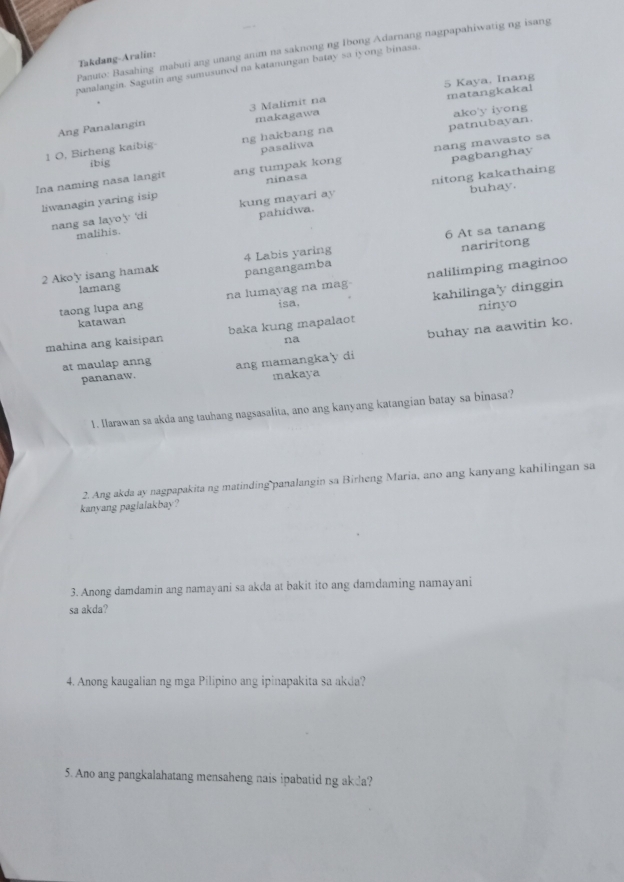 Panuto: Basahing mabuti ang unang anim na saknong ng Ibong Adarnang nagpapahiwatig ng isang 
Takdang-Aralín: 
panalangin. Sagutin ang sumusunod na katanungan batay sa iyong binasa. 
5 Kaya. Inang 
Ang Panalangin 3 Malimit na matangkakal 
makagawa 
patnubayan. 
1 O, Birheng kaibig ng hakbang na ako'y iyong 
ibig pasaliwa 
pagbanghay 
Ina naming nasa langit ang tumpak kong nang mawasto sa 
ninasa 
nang sa layo'y 'di nitong kakathaing 
liwanagin yaring isip kung mayari ay buhay. 
pahidwa. 
malihis. 
2 Ako'y isang hamak 4 Labis yaring 6 At sa tanang nariritong 
pangangamba 
taong lupa ang na lumayag na mag nalilimping maginoo 
lamang 
isa, kahilinga'y dinggin 
katawan 
buhay na aawitin ko. 
mahina ang kaisipan baka kung mapalaot ninyo 
na 
at maulap anng ang mamangka'y di 
pananaw. makaya 
1. llarawan sa akda ang tauhang nagsasalita, ano ang kanyang katangian batay sa binasa? 
2. Ang akda ay nagpapakita ng matinding panalangin sa Birheng Maria, ano ang kanyang kahilingan sa 
kanyang paglalakbay? 
3. Anong damdamin ang namayani sa akda at bakit ito ang damdaming namayani 
sa akda? 
4. Anong kaugalian ng mga Pilipino ang ipinapakita sa akda? 
5. Ano ang pangkalahatang mensaheng nais ipabatid ng akda?