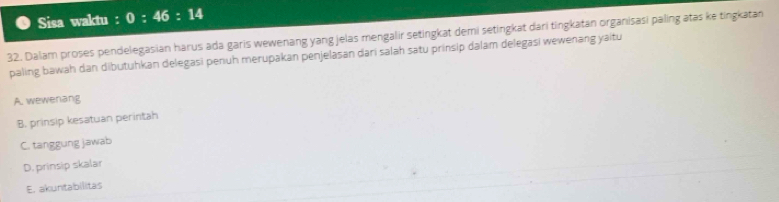 Sisa waktu : 0:46:14
32. Dalam proses pendelegasian harus ada garis wewenang yang jelas mengalir setingkat demi setingkat dari tingkatan organisasi paling atas ke tingkatan
paling bawah dan dibutuhkan delegasi penuh merupakan penjelasan dari salah satu prinsip dalam delegasi wewenang yaitu
A. wewenang
B. prinsip kesatuan perintah
C. tanggung jawab
D. prinsip skalar
E. akuntabilitas